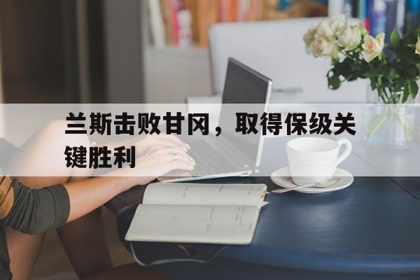 兰斯击败甘冈，取得保级关键胜利的简单介绍